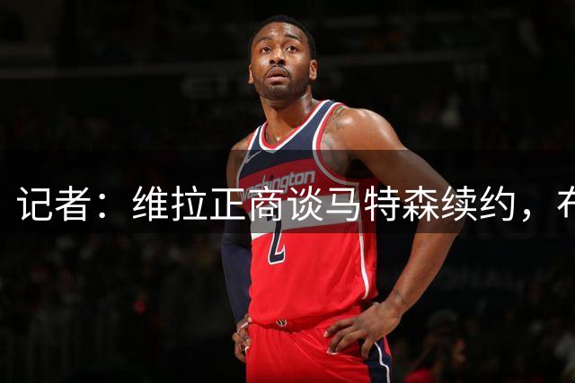 记者：维拉正商谈马特森续约，布恩迪亚等3人也将谈新合同